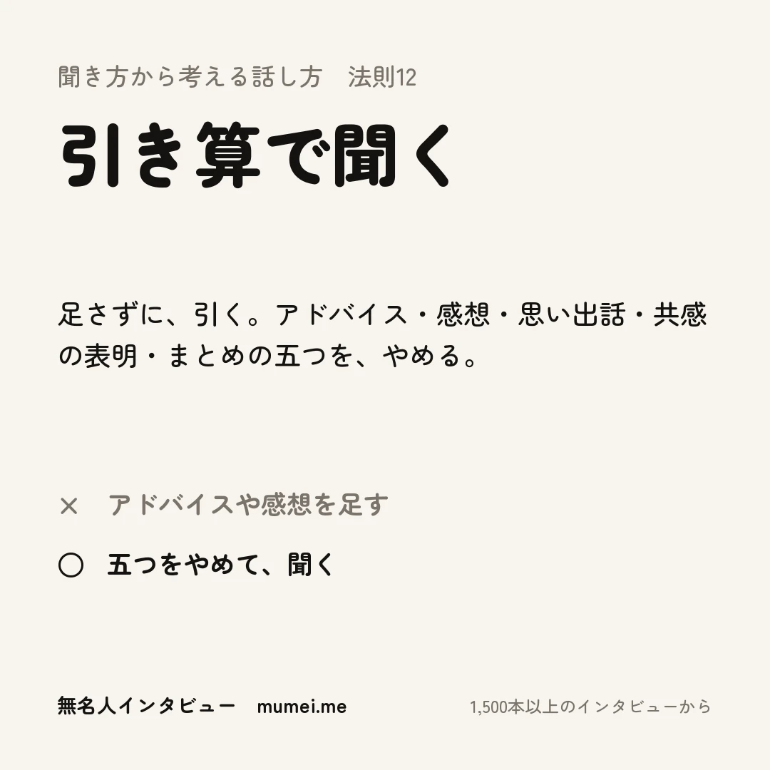 聞き方から考える話し方 法則12 引き算で聞く。足さずに、引く。アドバイス・感想・思い出話・共感の表明・まとめの五つを、やめる。× アドバイスや感想を足す ○ 五つをやめて、聞く