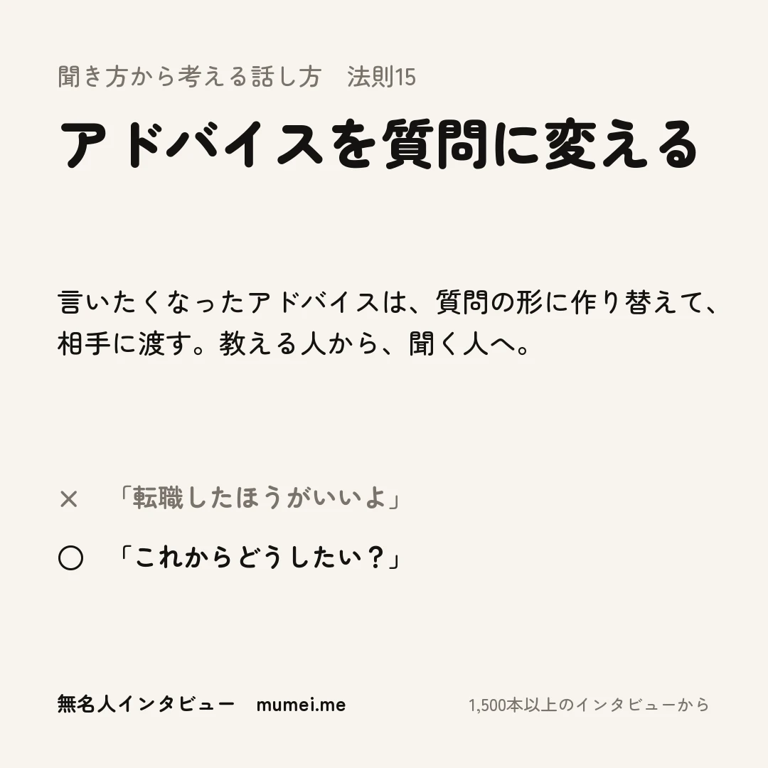 聞き方から考える話し方 法則15 アドバイスを質問に変える。言いたくなったアドバイスは、質問の形に作り替えて、相手に渡す。教える人から、聞く人へ。× 「転職したほうがいいよ」 ○ 「これからどうしたい？」