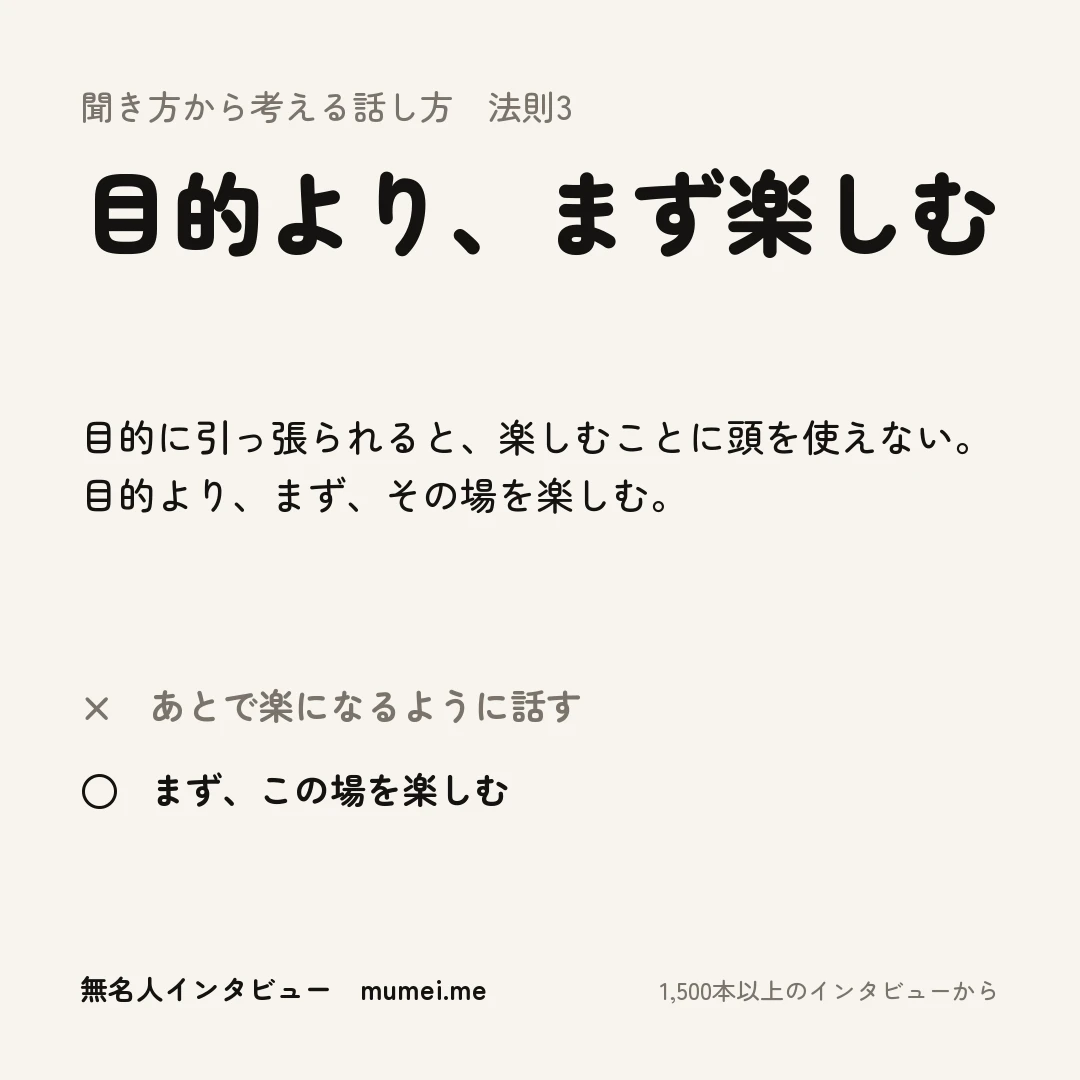 聞き方から考える話し方 法則3 目的より、まず楽しむ。目的に引っ張られると、楽しむことに頭を使えない。目的より、まず、その場を楽しむ。× あとで楽になるように話す ○ まず、この場を楽しむ