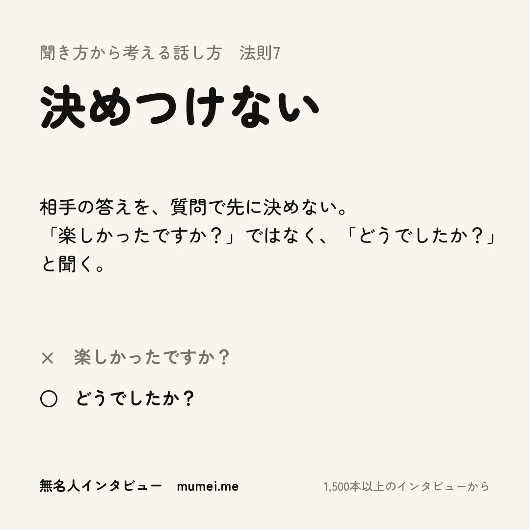 聞き方から考える話し方 法則7 決めつけない。相手の答えを、質問で先に決めない。「楽しかったですか？」ではなく、「どうでしたか？」と聞く。× 楽しかったですか？ ○ どうでしたか？