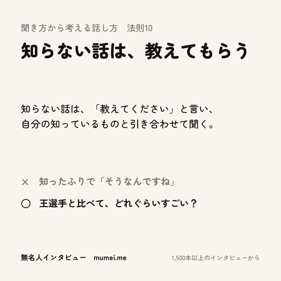 聞き方から考える話し方 法則10 知らない話は、教えてもらう。知らない話は、「教えてください」と言い、自分の知っているものと引き合わせて聞く。× 知ったふりで「そうなんですね」 ○ 王選手と比べて、どれぐらいすごい?