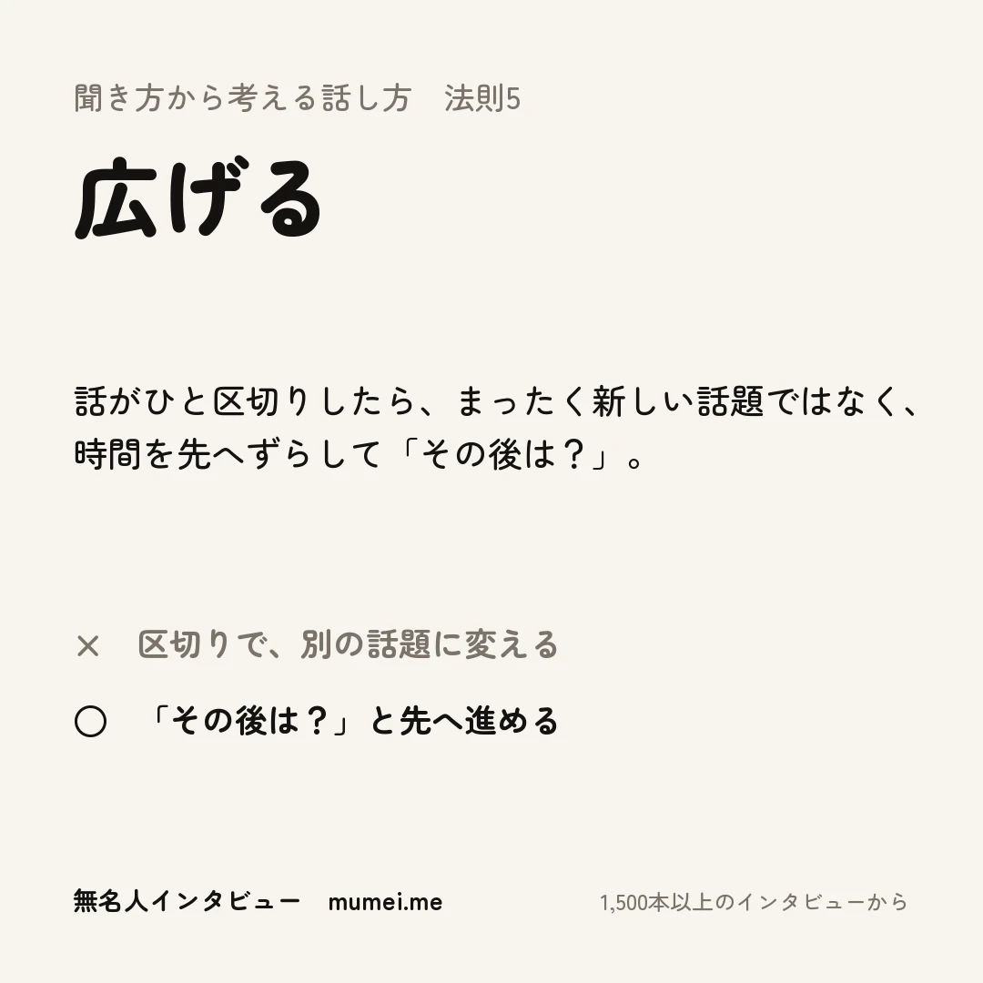 聞き方から考える話し方 法則5 広げる。話がひと区切りしたら、まったく新しい話題ではなく、時間を先へずらして「その後は?」。× 区切りで、別の話題に変える ○ 「その後は?」と先へ進める(興味とかも全くなかったですね。→ その後は?)
