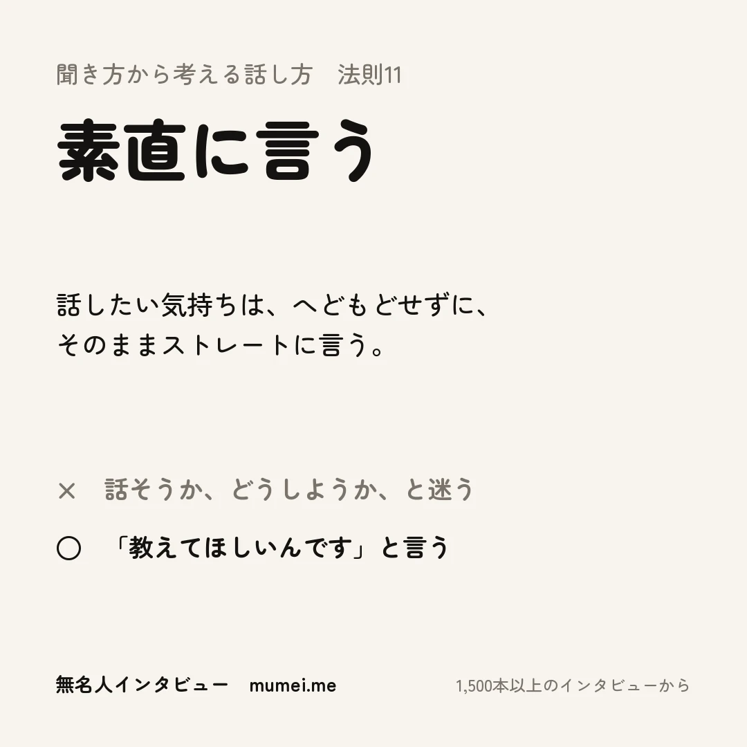 聞き方から考える話し方 法則11 素直に言う。話したい気持ちは、へどもどせずに、そのままストレートに言う。× 話そうか、どうしようか、と迷う ○ 「教えてほしいんです」と言う