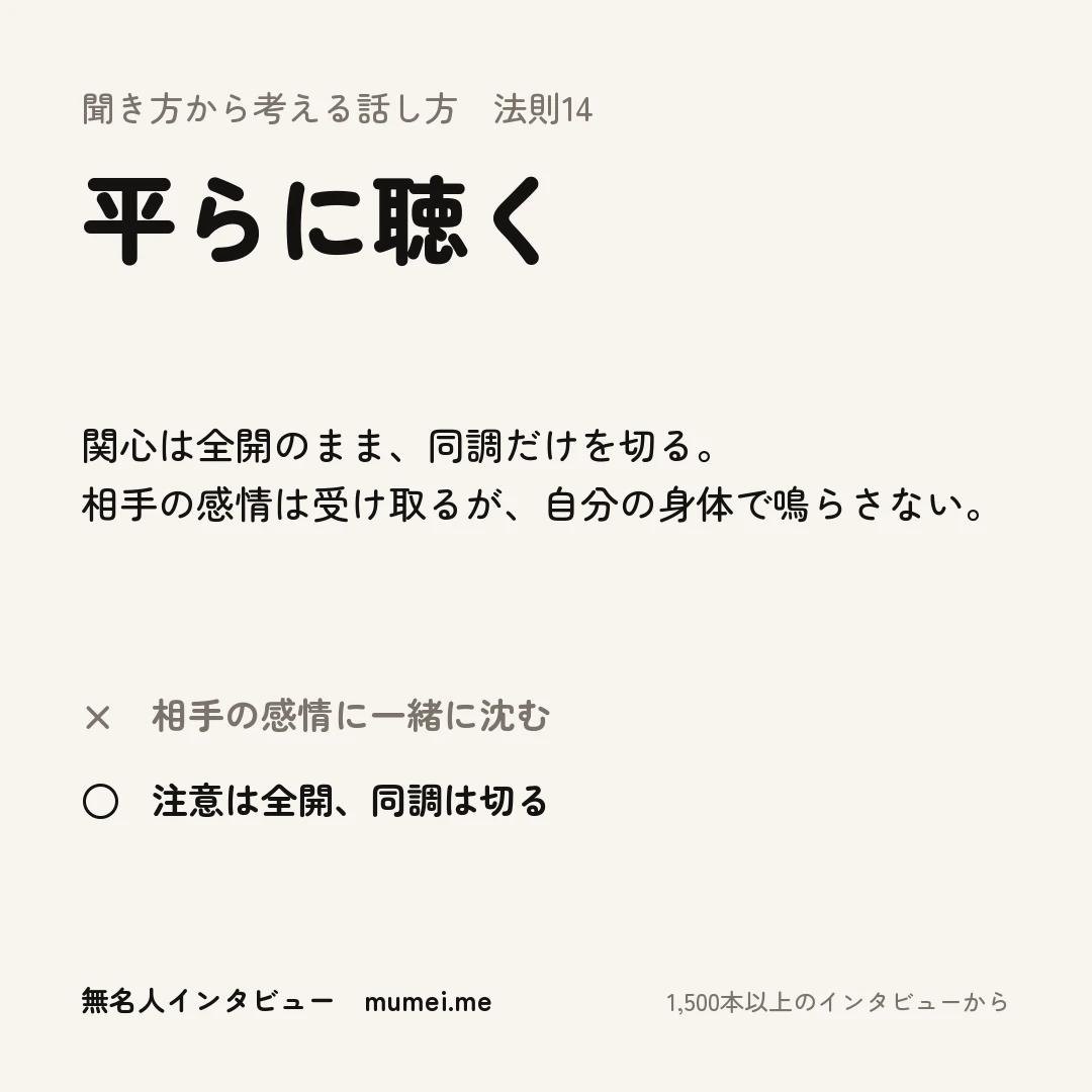 聞き方から考える話し方 法則14 平らに聴く。関心は全開のまま、同調だけを切る。相手の感情は受け取るが、自分の身体で鳴らさない。× 相手の感情に一緒に沈む ○ 注意は全開、同調は切る