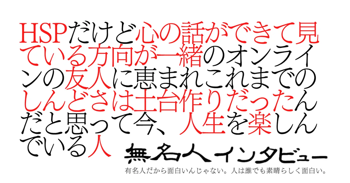 HSPだけど心の話ができて見ている方向が一緒のオンラインの友人に恵まれこれまでのしんどさは土台作りだったんだと思って今、人生を楽しんでいる人