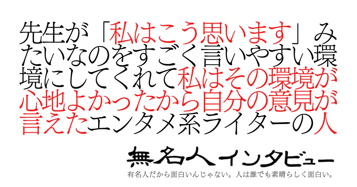 先生が「私はこう思います」みたいなのをすごく言いやすい環境にしてくれて私はその環境が心地よかったから自分の意見が言えたエンタメ系ライターの人