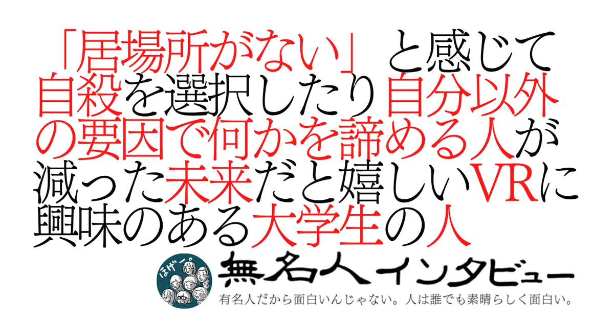 「居場所がない」と感じて自殺を選択したり自分以外の要因で何かを諦める人が減った未来だと嬉しいVRに興味のある大学生の人