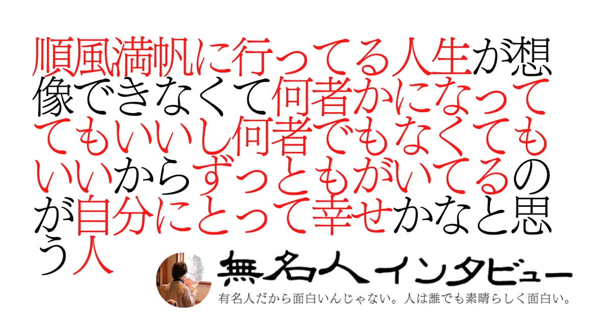 順風満帆に行ってる人生が想像できなくて何者かになっててもいいし何者でもなくてもいいからずっともがいてるのが自分にとって幸せかなと思う人