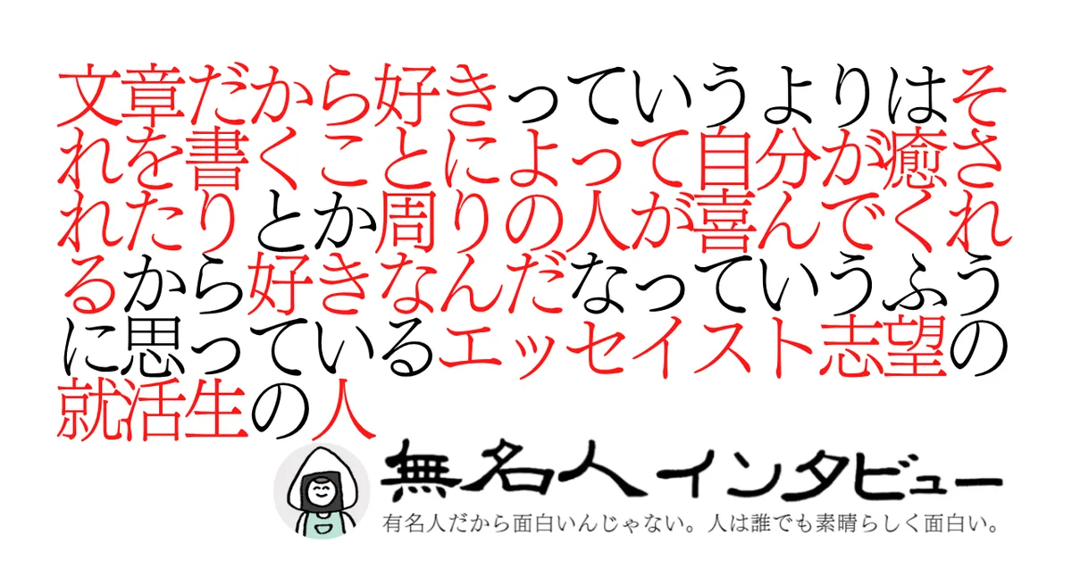 文章だから好きっていうよりはそれを書くことによって自分が癒されたりとか周りの人が喜んでくれるから好きなんだなっていうふうに思っているエッセイスト志望の就活生の人