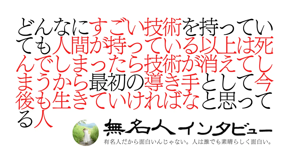 どんなにすごい技術を持っていても人間が持っている以上は死んでしまったら技術が消えてしまうから最初の導き手として今後も生きていければなと思ってる人