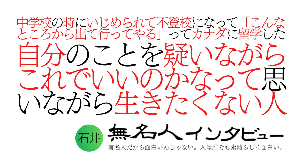 中学校の時にいじめられて不登校になって「こんなところから出て行ってやる」ってカナダに留学した自分のことを疑いながらこれでいいのかなって思いながら生きたくない人