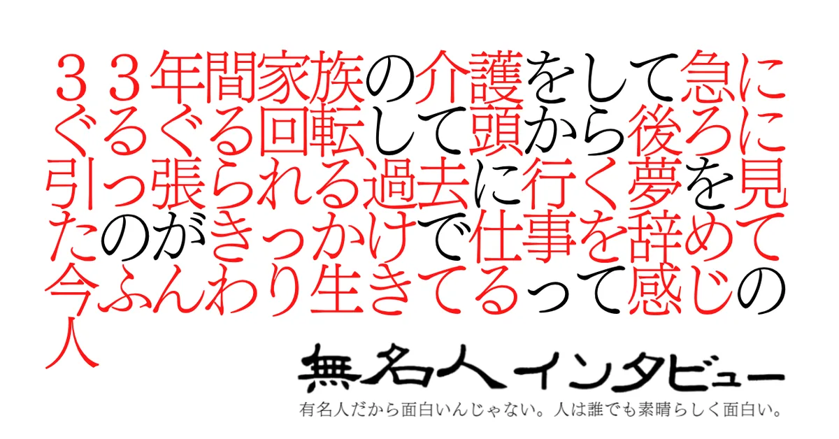 ３３年間家族の介護をして急にぐるぐる回転して頭から後ろに引っ張られる過去に行く夢を見たのがきっかけで仕事を辞めて今ふんわり生きてるって感じの人