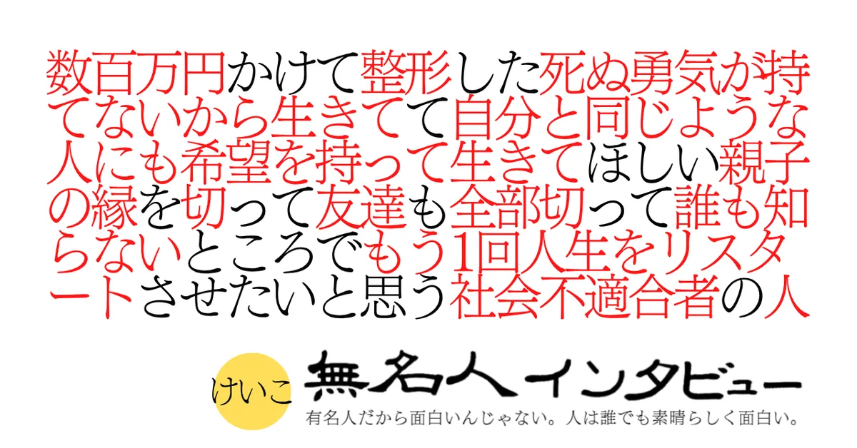数百万円かけて整形した死ぬ勇気が持てないから生きてて自分と同じような人にも希望を持って生きてほしい親子の縁を切って友達も全部切って誰も知らないところでもう1回人生をリスタートさせたいと思う社会不適合者の人