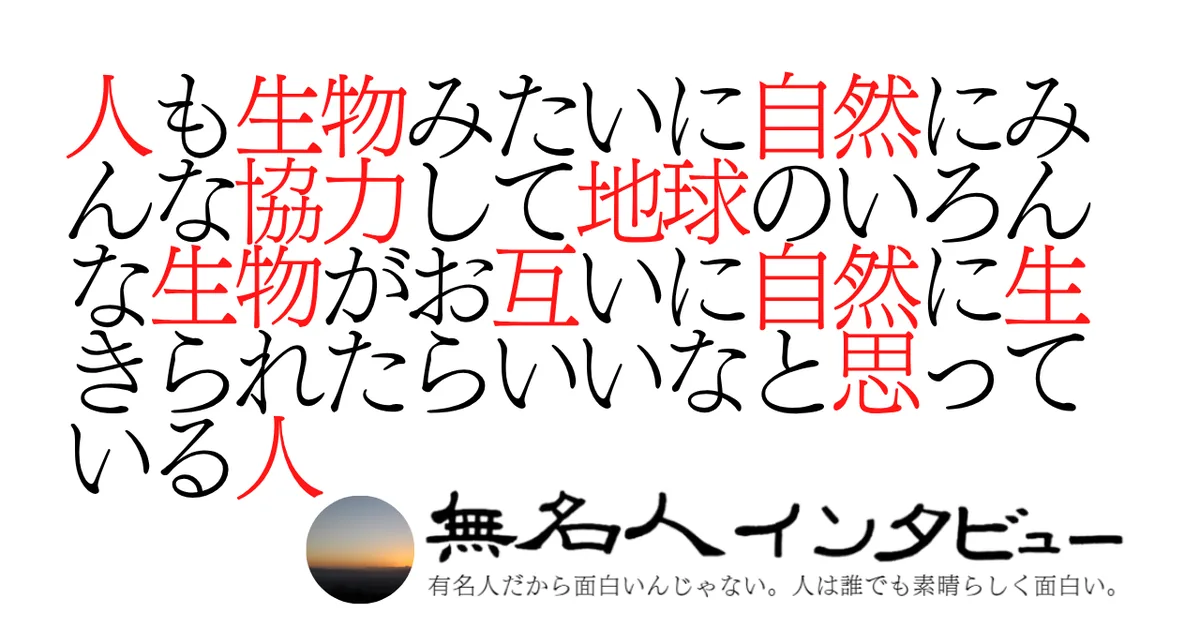人も生物みたいに自然にみんな協力して地球のいろんな生物がお互いに自然に生きられたらいいなと思っている人