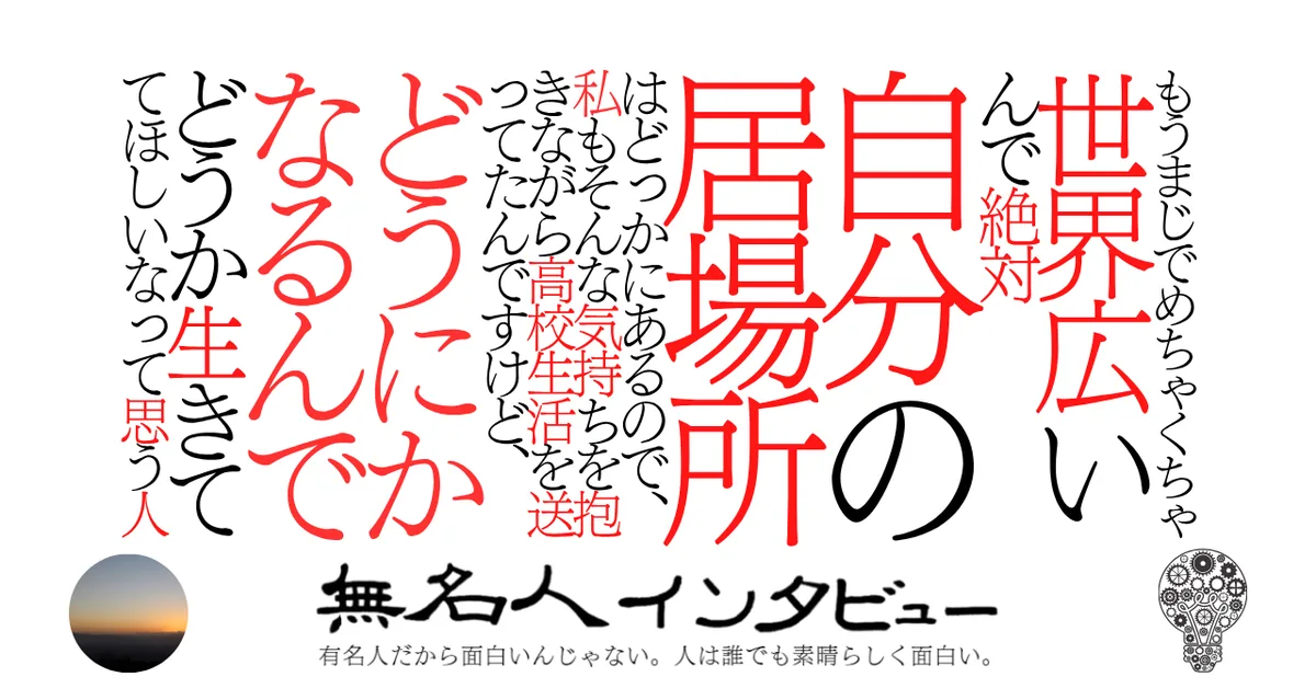 もうまじでめちゃくちゃ世界広いんで絶対自分の居場所はどっかにあるので、私もそんな気持ちを抱きながら高校生活を送ってたんですけど、どうにかなるんでどうか生きててほしいなって思う人