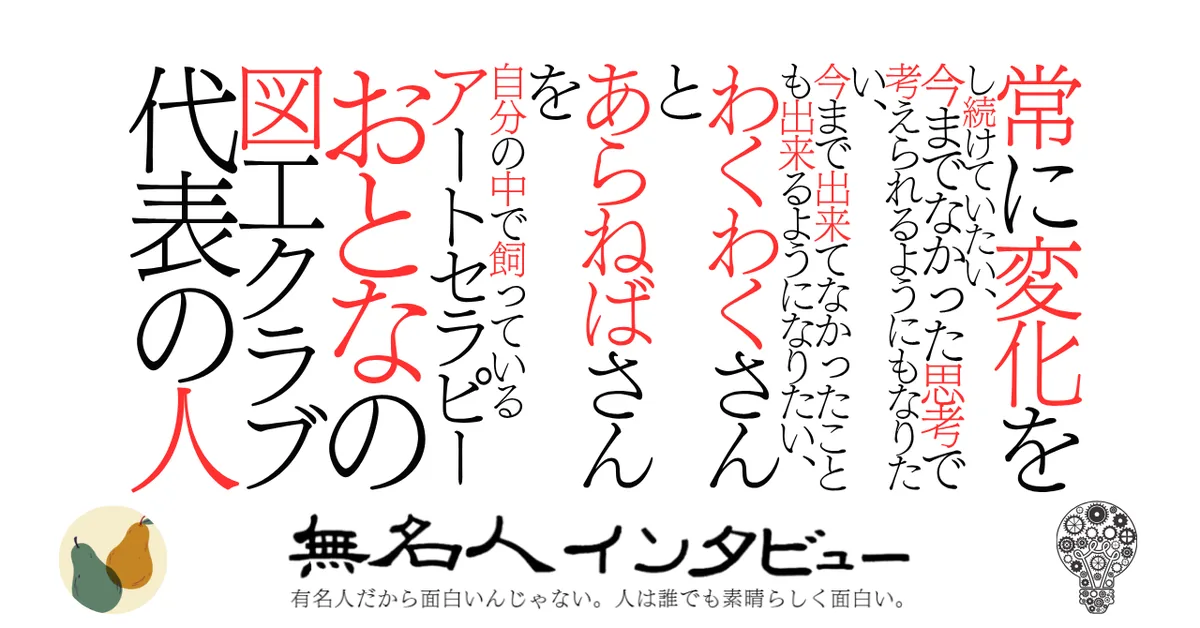 常に変化をし続けていたい、今までなかった思考で考えられるようにもなりたい、今まで出来てなかったことも出来るようになりたい、わくわくさんとあらねばさんを自分の中で飼っているアートセラピーおとなの図工クラブ代表の人