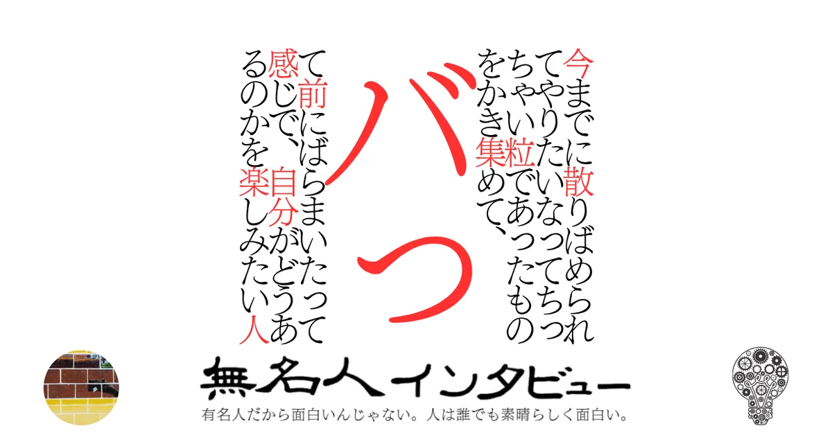 今までに散りばめられてやりたいなってちっちゃい粒であったものをかき集めて、バって前にばらまいたって感じで、自分がどうあるのかを楽しみたい人