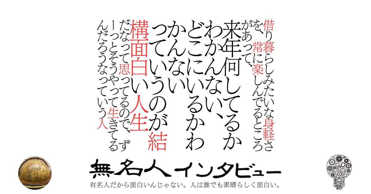 借り暮らしみたいな身軽さを、常に楽しんでるところがあって、来年何してるかわかんない、どこにいるかわかんないっていうのが結構面白い人生だなって思ってるので、ずーっとそうやって生きてるんだろうなっていう人