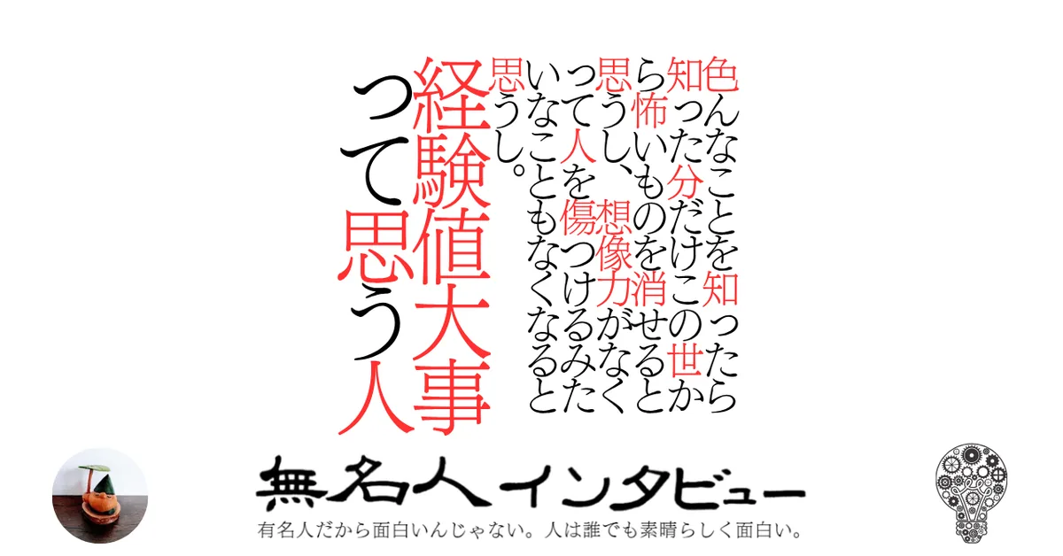 色んなことを知ったら知った分だけこの世から怖いものを消せると思うし、想像力がなくって人を傷つけるみたいなこともなくなると思うし。経験値大事って思う人