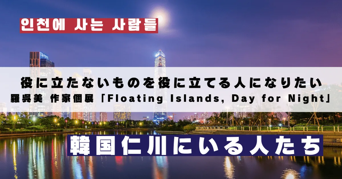 役に立たないものを役に立てる人になりたい｜羅呉美 作家個展「Floating Islands, Day for Night」｜韓国仁川にいる人たち